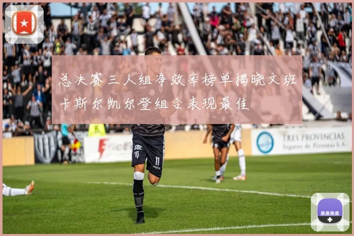 总决赛三人组净效率榜单揭晓文班卡斯尔凯尔登组合表现最佳