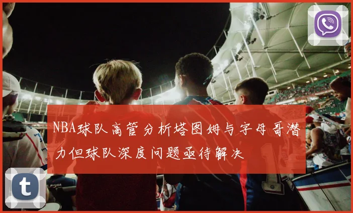 NBA球队高管分析塔图姆与字母哥潜力但球队深度问题亟待解决