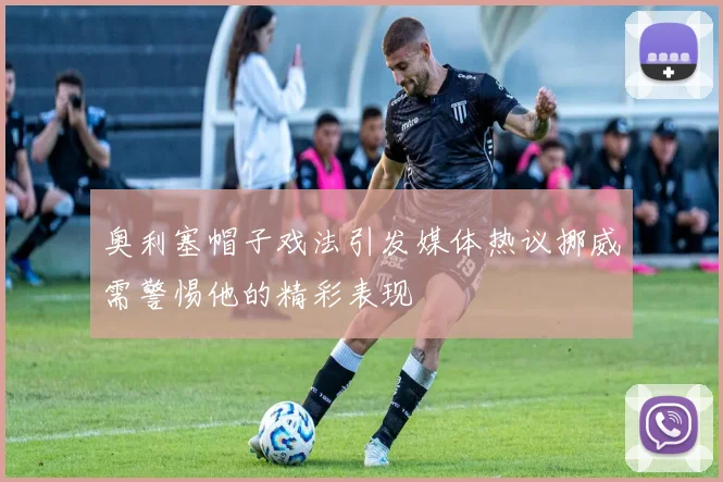 奥利塞帽子戏法引发媒体热议挪威需警惕他的精彩表现