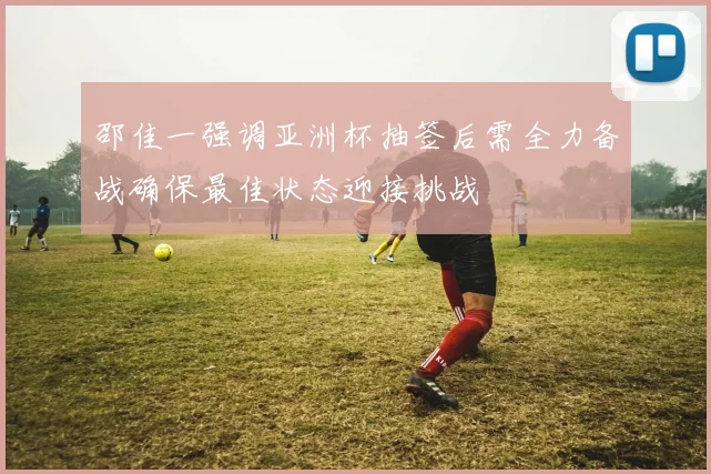 邵佳一强调亚洲杯抽签后需全力备战确保最佳状态迎接挑战