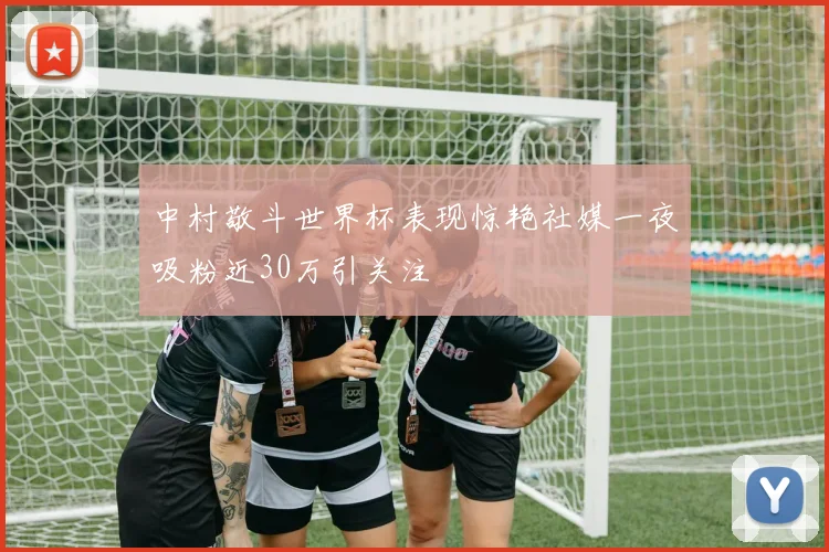 中村敬斗世界杯表现惊艳社媒一夜吸粉近30万引关注
