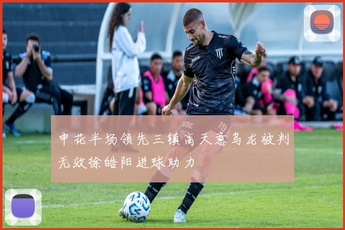 申花半场领先三镇高天意乌龙被判无效徐皓阳进球助力