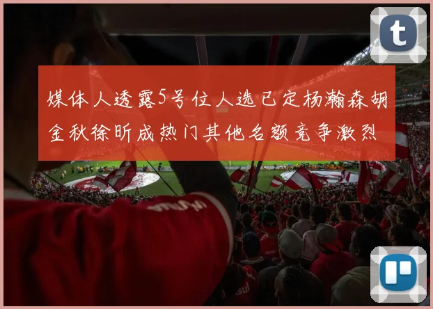 媒体人透露5号位人选已定杨瀚森胡金秋徐昕成热门其他名额竞争激烈