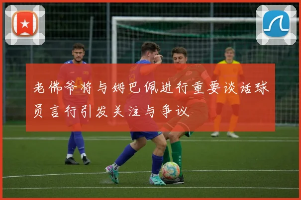 老佛爷将与姆巴佩进行重要谈话球员言行引发关注与争议