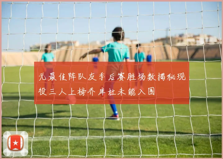 无最佳阵队友季后赛胜场数揭秘现役三人上榜乔库杜未能入围