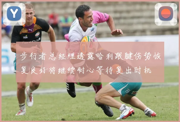 步行者总经理透露哈利跟腱伤势恢复良好将继续耐心等待复出时机
