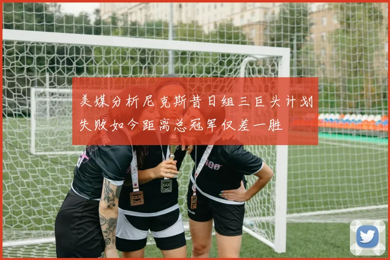 美媒分析尼克斯昔日组三巨头计划失败如今距离总冠军仅差一胜