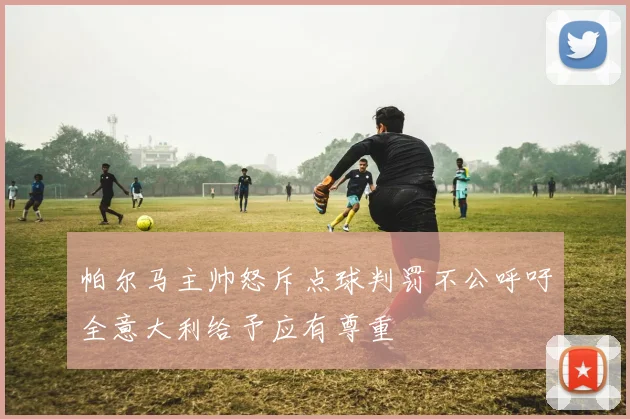 帕尔马主帅怒斥点球判罚不公呼吁全意大利给予应有尊重