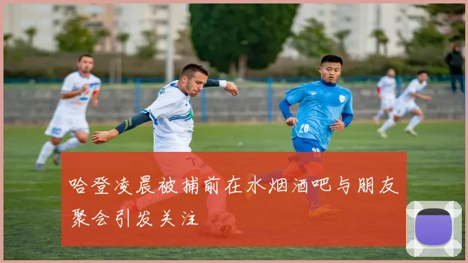 哈登凌晨被捕前在水烟酒吧与朋友聚会引发关注