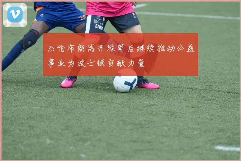 杰伦布朗离开绿军后继续推动公益事业为波士顿贡献力量