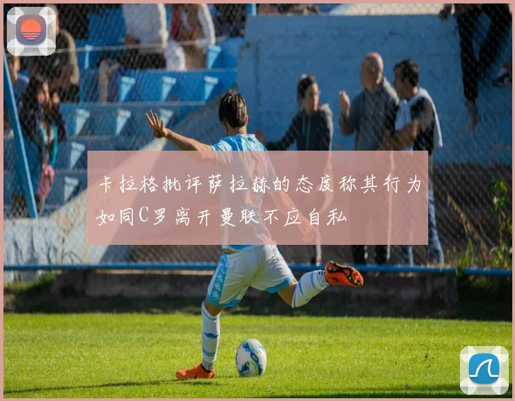 卡拉格批评萨拉赫的态度称其行为如同C罗离开曼联不应自私
